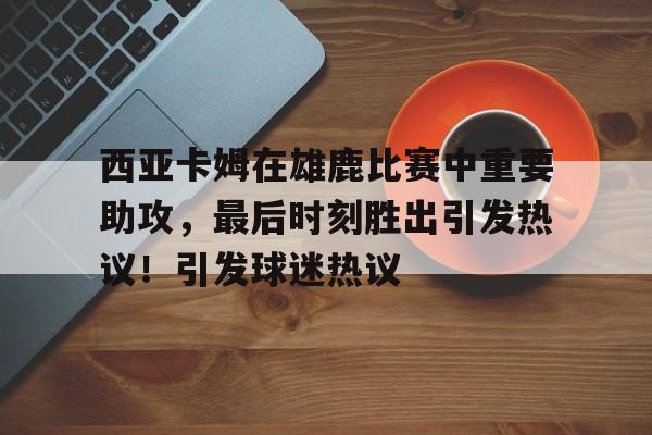 西亚卡姆在雄鹿比赛中重要助攻，最后时刻胜出引发热议！引发球迷热议的简单介绍-九游app