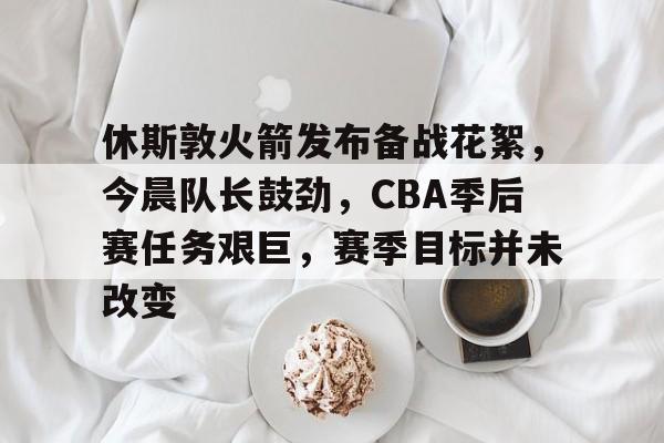 包含休斯敦火箭发布备战花絮，今晨队长鼓劲，CBA季后赛任务艰巨，赛季目标并未改变的词条-九游下载