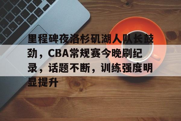 里程碑夜洛杉矶湖人队长鼓劲，CBA常规赛今晚刷纪录，话题不断，训练强度明显提升的简单介绍-九游官网