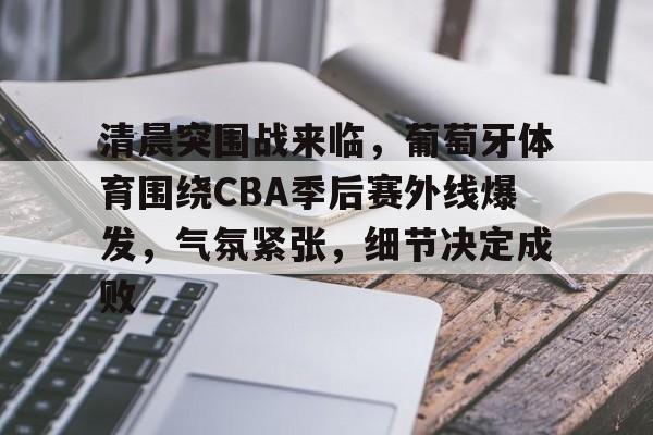 清晨突围战来临，葡萄牙体育围绕CBA季后赛外线爆发，气氛紧张，细节决定成败的简单介绍